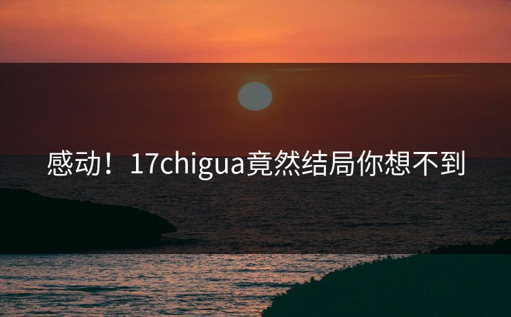 感动！17chigua竟然结局你想不到