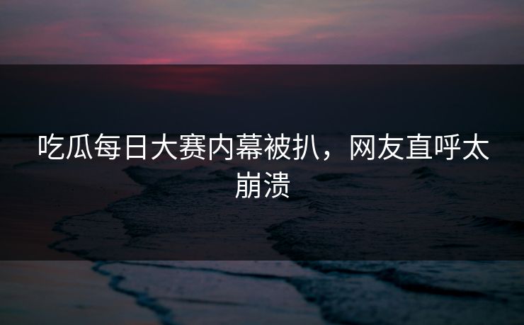 吃瓜每日大赛内幕被扒，网友直呼太崩溃