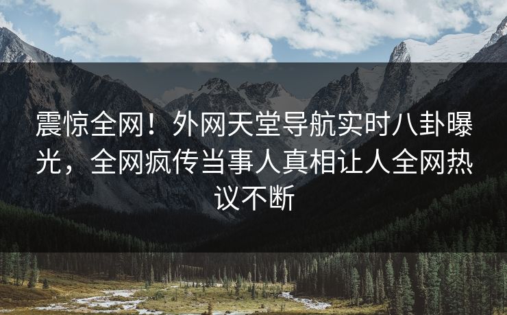 震惊全网！外网天堂导航实时八卦曝光，全网疯传当事人真相让人全网热议不断