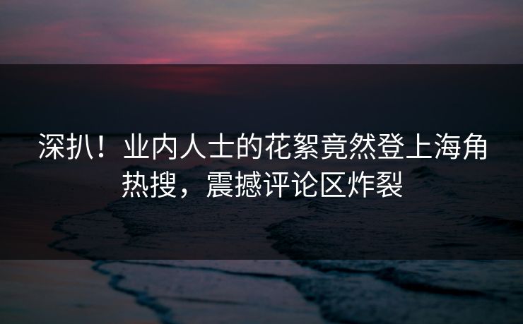 深扒！业内人士的花絮竟然登上海角热搜，震撼评论区炸裂