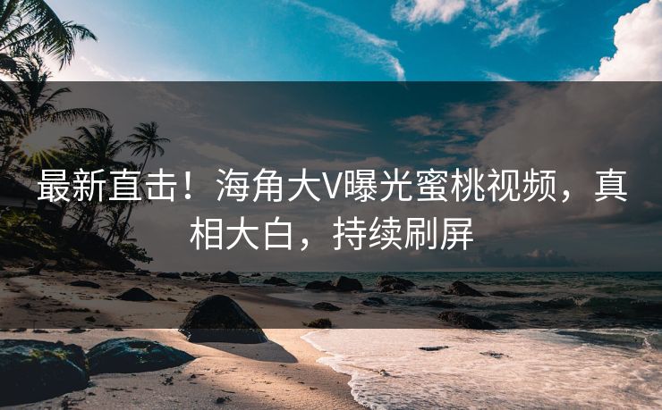 最新直击！海角大V曝光蜜桃视频，真相大白，持续刷屏