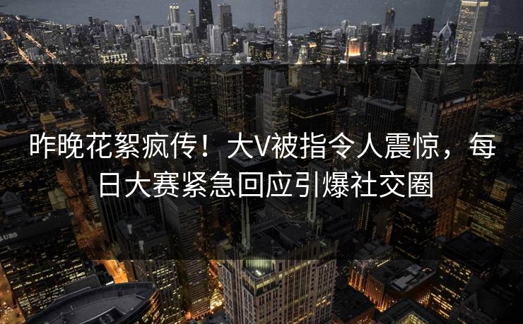 昨晚花絮疯传！大V被指令人震惊，每日大赛紧急回应引爆社交圈