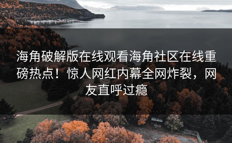 海角破解版在线观看海角社区在线重磅热点！惊人网红内幕全网炸裂，网友直呼过瘾