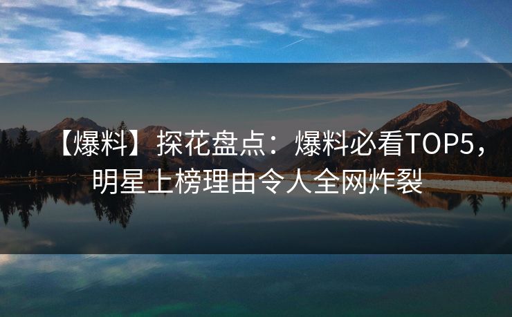【爆料】探花盘点：爆料必看TOP5，明星上榜理由令人全网炸裂