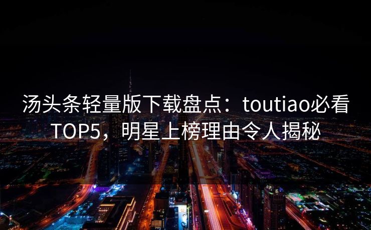 汤头条轻量版下载盘点：toutiao必看TOP5，明星上榜理由令人揭秘