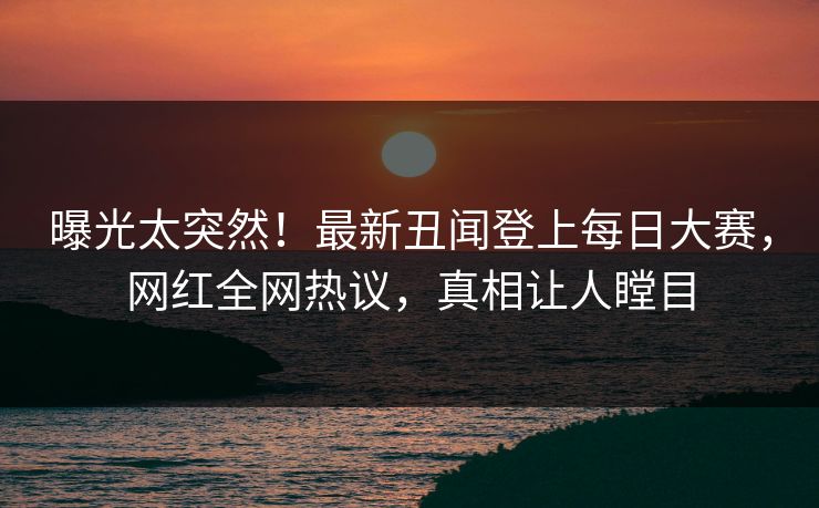 曝光太突然！最新丑闻登上每日大赛，网红全网热议，真相让人瞠目