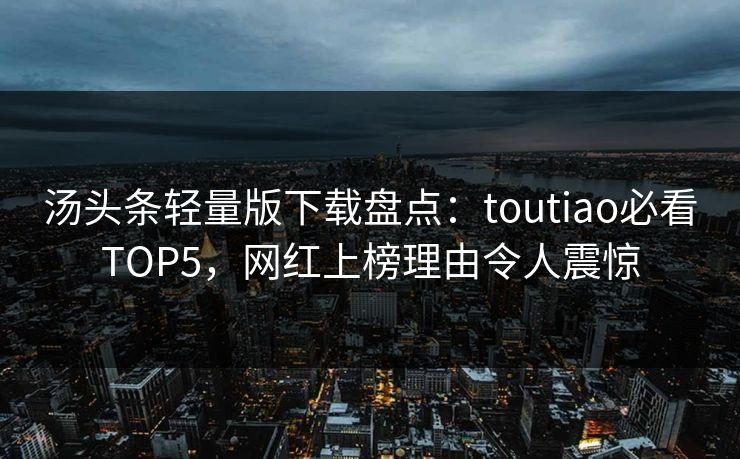 汤头条轻量版下载盘点：toutiao必看TOP5，网红上榜理由令人震惊