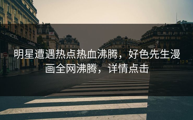 明星遭遇热点热血沸腾，好色先生漫画全网沸腾，详情点击