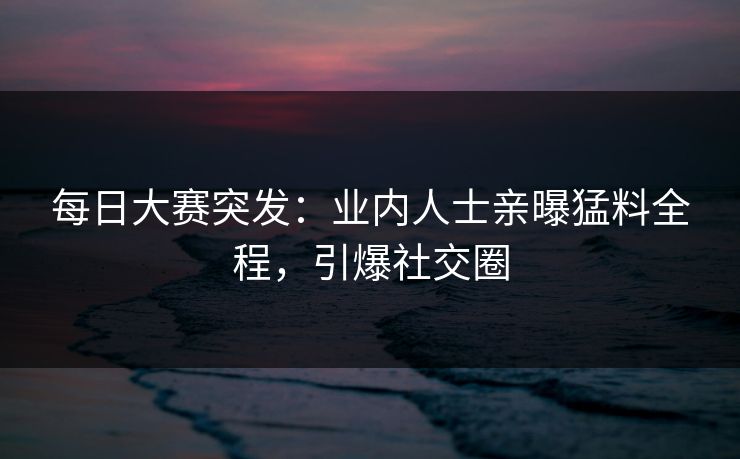 每日大赛突发：业内人士亲曝猛料全程，引爆社交圈