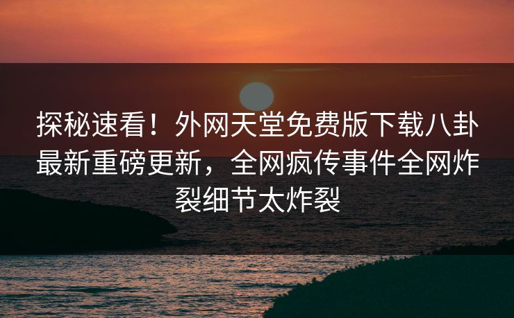 探秘速看！外网天堂免费版下载八卦最新重磅更新，全网疯传事件全网炸裂细节太炸裂