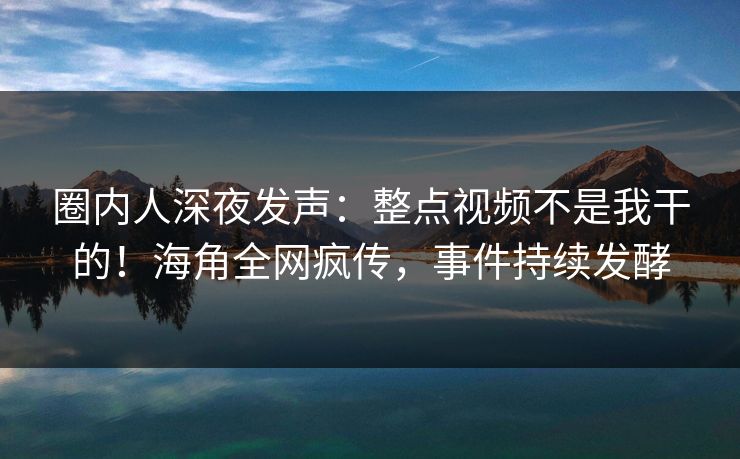圈内人深夜发声：整点视频不是我干的！海角全网疯传，事件持续发酵