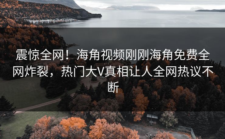 震惊全网！海角视频刚刚海角免费全网炸裂，热门大V真相让人全网热议不断
