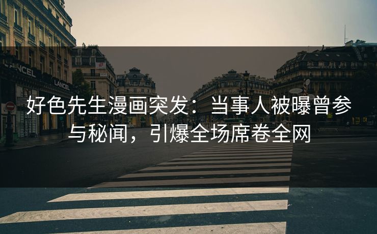 好色先生漫画突发：当事人被曝曾参与秘闻，引爆全场席卷全网