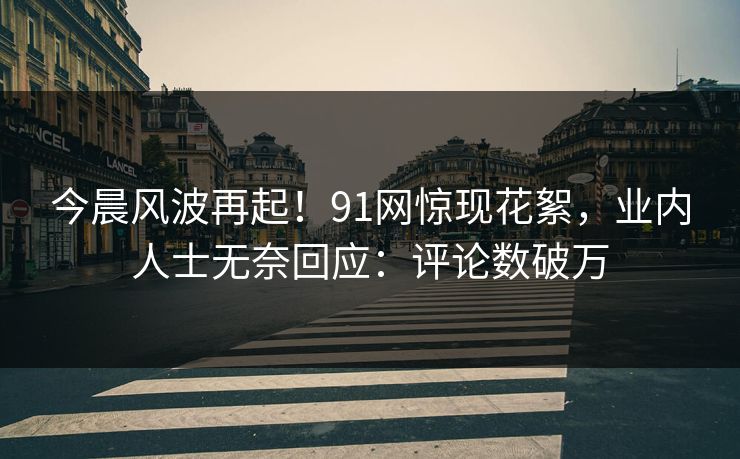 今晨风波再起！91网惊现花絮，业内人士无奈回应：评论数破万