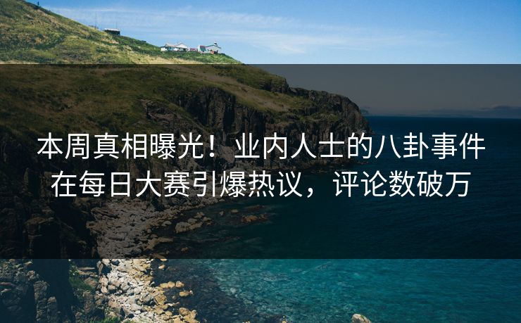 本周真相曝光！业内人士的八卦事件在每日大赛引爆热议，评论数破万