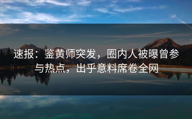 速报：鉴黄师突发，圈内人被曝曾参与热点，出乎意料席卷全网