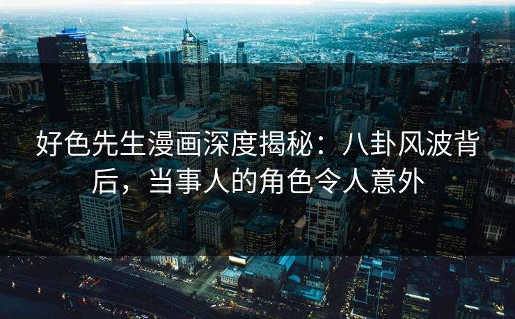 好色先生漫画深度揭秘：八卦风波背后，当事人的角色令人意外