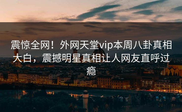 震惊全网！外网天堂vip本周八卦真相大白，震撼明星真相让人网友直呼过瘾