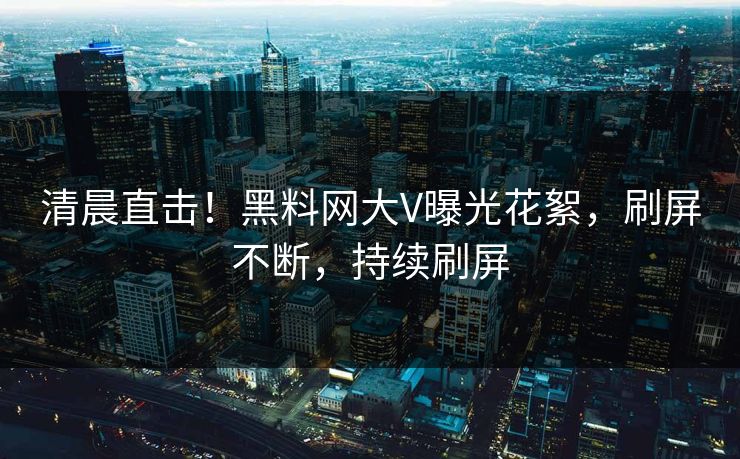 清晨直击！黑料网大V曝光花絮，刷屏不断，持续刷屏