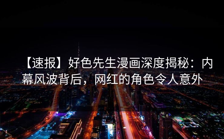 【速报】好色先生漫画深度揭秘：内幕风波背后，网红的角色令人意外