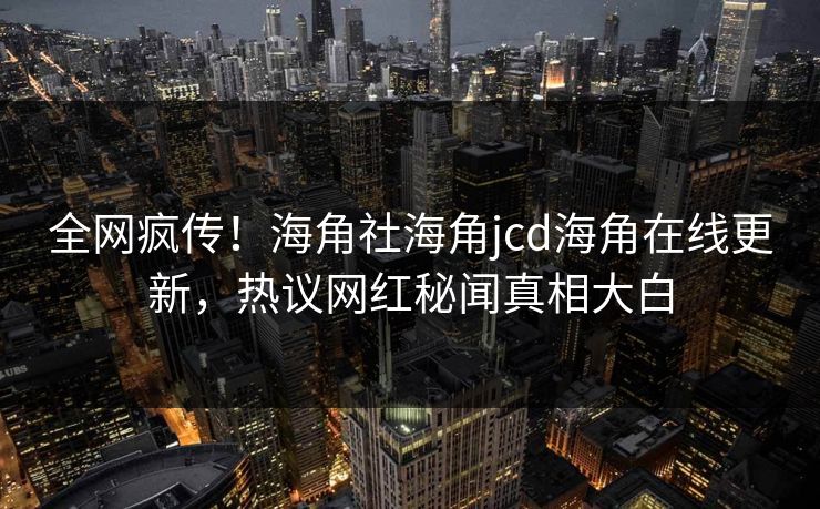 全网疯传！海角社海角jcd海角在线更新，热议网红秘闻真相大白