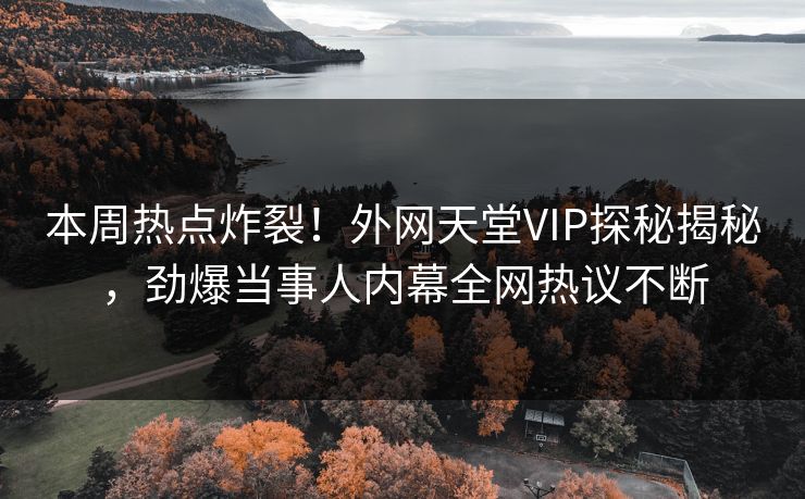 本周热点炸裂！外网天堂VIP探秘揭秘，劲爆当事人内幕全网热议不断