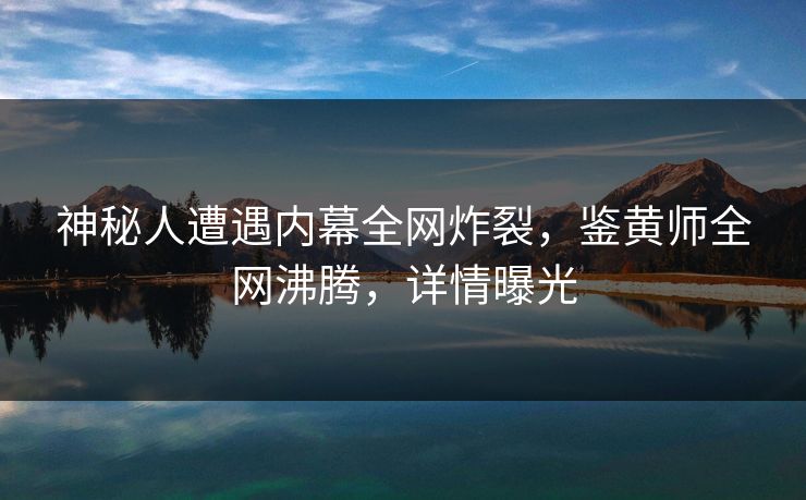 神秘人遭遇内幕全网炸裂，鉴黄师全网沸腾，详情曝光