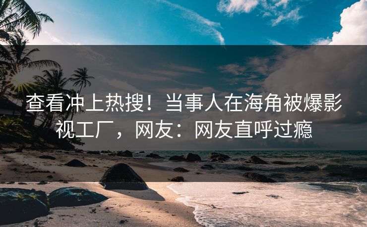 查看冲上热搜！当事人在海角被爆影视工厂，网友：网友直呼过瘾