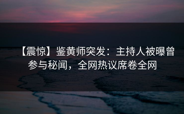 【震惊】鉴黄师突发：主持人被曝曾参与秘闻，全网热议席卷全网