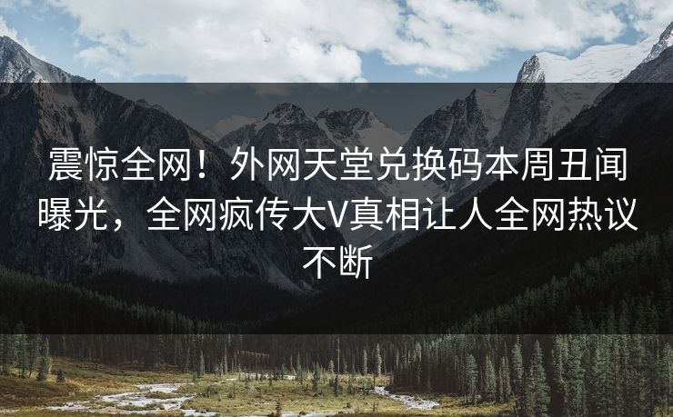 震惊全网！外网天堂兑换码本周丑闻曝光，全网疯传大V真相让人全网热议不断