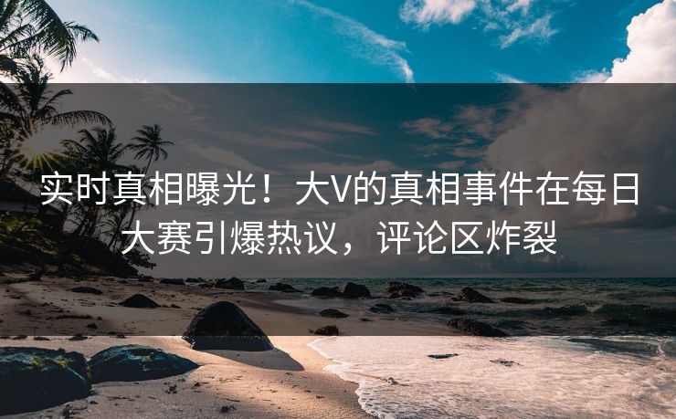 实时真相曝光！大V的真相事件在每日大赛引爆热议，评论区炸裂