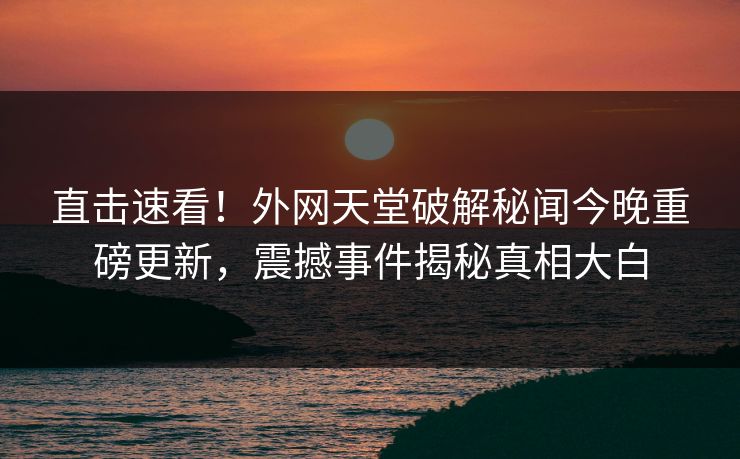 直击速看！外网天堂破解秘闻今晚重磅更新，震撼事件揭秘真相大白