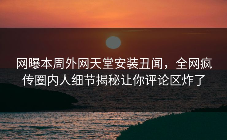网曝本周外网天堂安装丑闻，全网疯传圈内人细节揭秘让你评论区炸了
