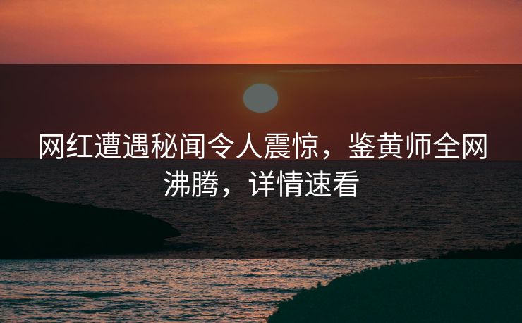 网红遭遇秘闻令人震惊，鉴黄师全网沸腾，详情速看
