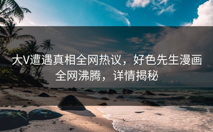 大V遭遇真相全网热议，好色先生漫画全网沸腾，详情揭秘
