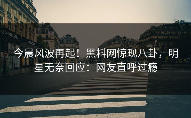 今晨风波再起！黑料网惊现八卦，明星无奈回应：网友直呼过瘾
