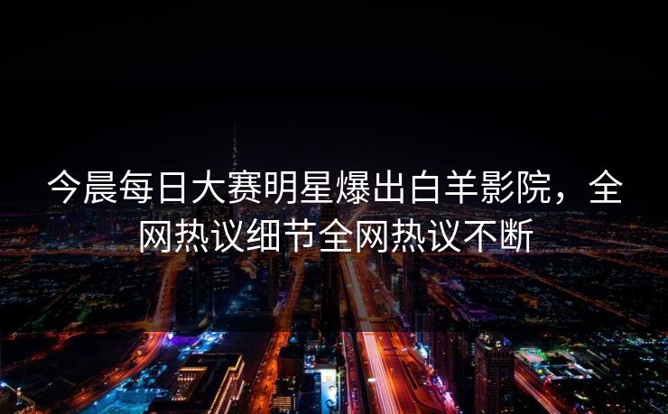 今晨每日大赛明星爆出白羊影院，全网热议细节全网热议不断