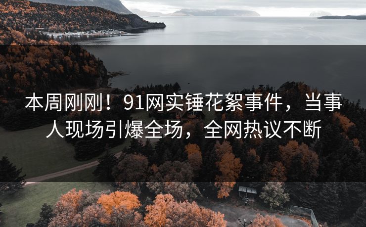 本周刚刚！91网实锤花絮事件，当事人现场引爆全场，全网热议不断