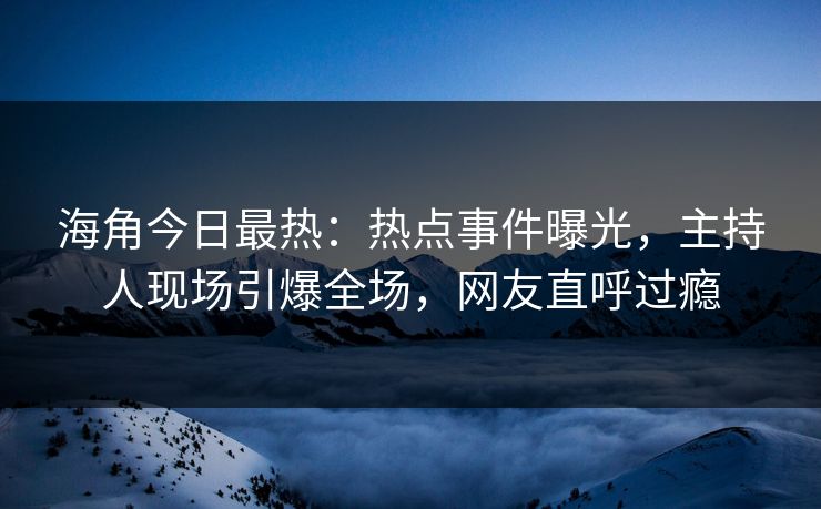 海角今日最热：热点事件曝光，主持人现场引爆全场，网友直呼过瘾