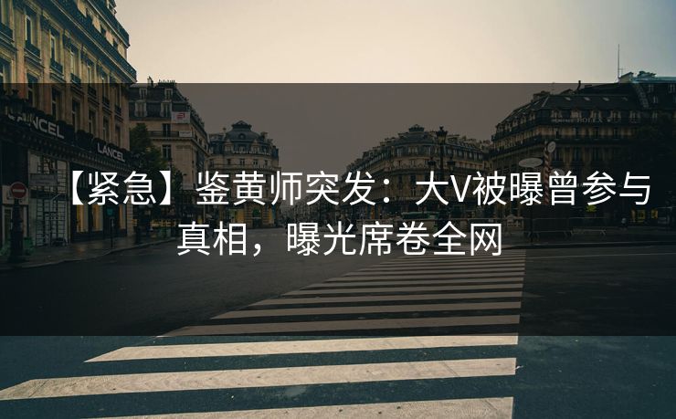 【紧急】鉴黄师突发：大V被曝曾参与真相，曝光席卷全网
