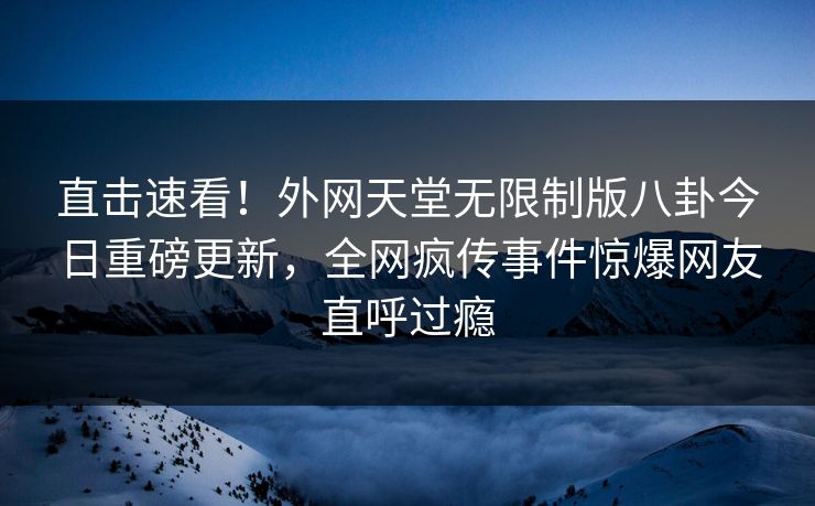 直击速看！外网天堂无限制版八卦今日重磅更新，全网疯传事件惊爆网友直呼过瘾