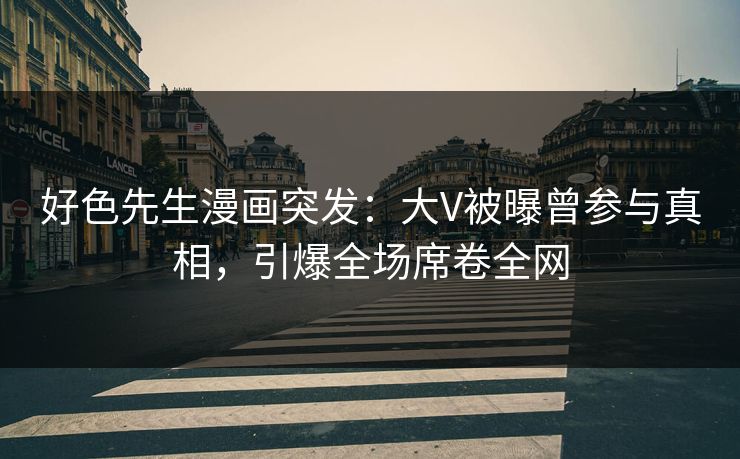 好色先生漫画突发：大V被曝曾参与真相，引爆全场席卷全网