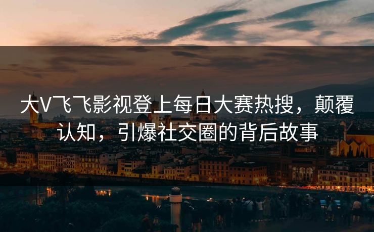 大V飞飞影视登上每日大赛热搜，颠覆认知，引爆社交圈的背后故事