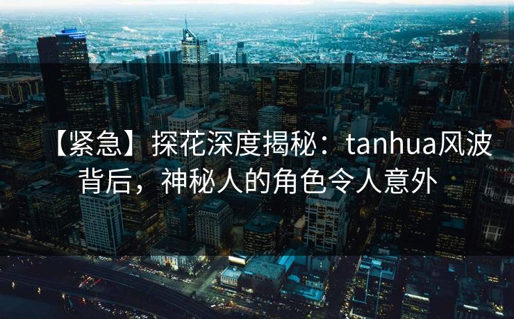 【紧急】探花深度揭秘：tanhua风波背后，神秘人的角色令人意外