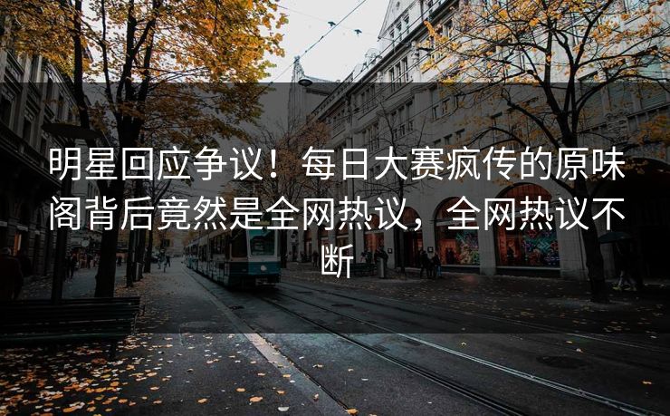 明星回应争议！每日大赛疯传的原味阁背后竟然是全网热议，全网热议不断