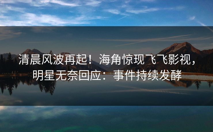 清晨风波再起！海角惊现飞飞影视，明星无奈回应：事件持续发酵