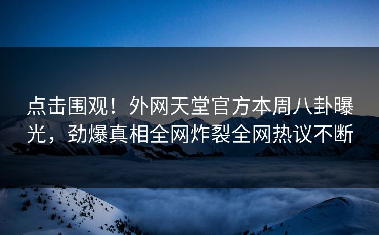 点击围观！外网天堂官方本周八卦曝光，劲爆真相全网炸裂全网热议不断