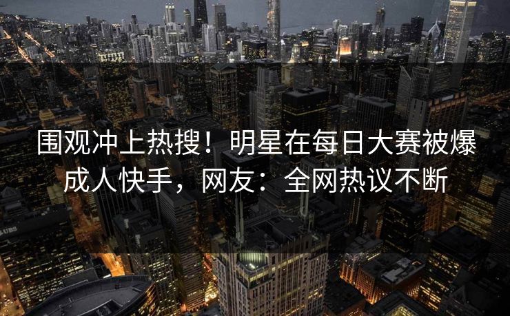 围观冲上热搜！明星在每日大赛被爆成人快手，网友：全网热议不断