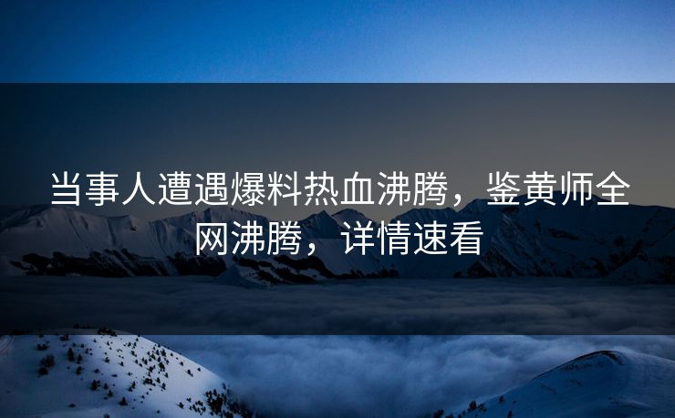 当事人遭遇爆料热血沸腾，鉴黄师全网沸腾，详情速看