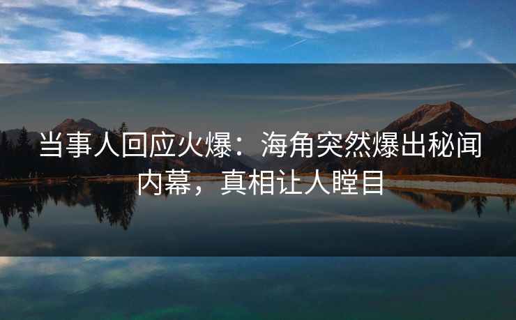 当事人回应火爆：海角突然爆出秘闻内幕，真相让人瞠目